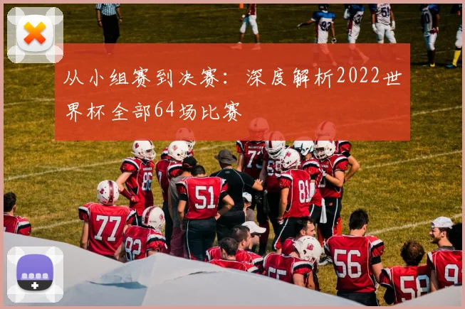 从小组赛到决赛：深度解析2022世界杯全部64场比赛