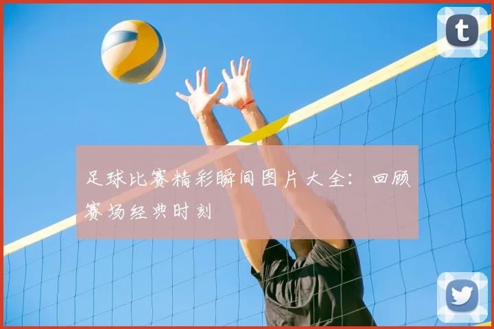 足球比赛精彩瞬间图片大全：回顾赛场经典时刻