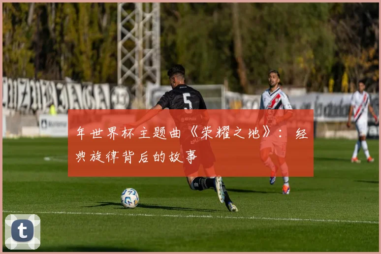 年世界杯主题曲《荣耀之地》：经典旋律背后的故事
