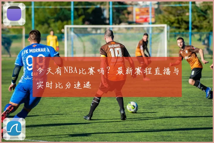 今天有NBA比赛吗？最新赛程直播与实时比分速递