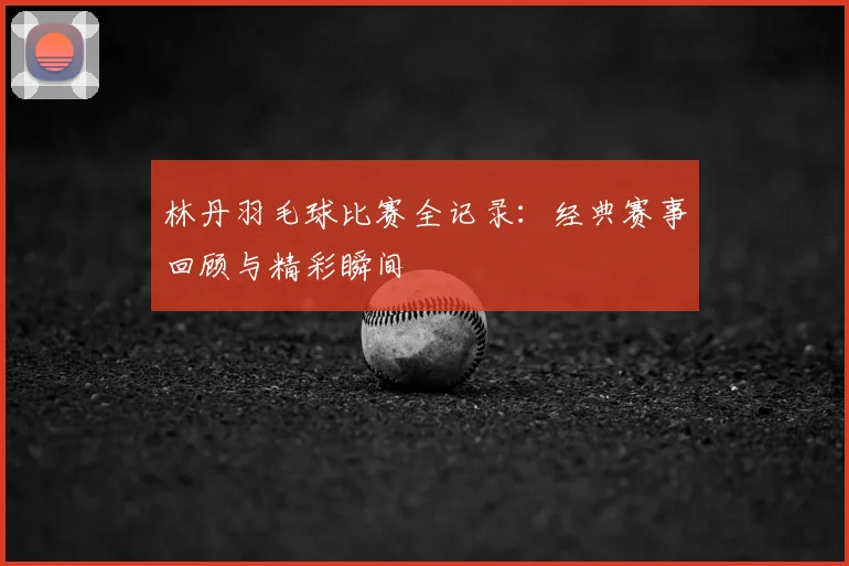 林丹羽毛球比赛全记录：经典赛事回顾与精彩瞬间