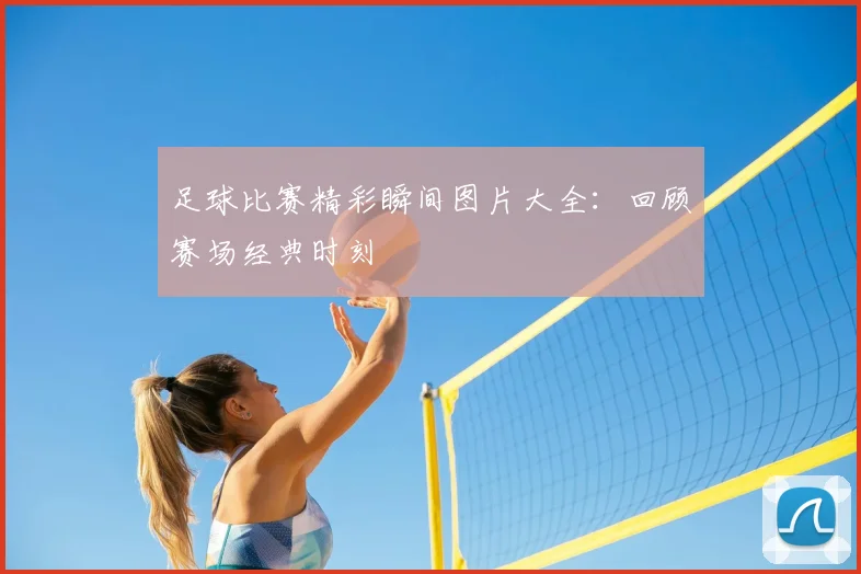 足球比赛精彩瞬间图片大全：回顾赛场经典时刻