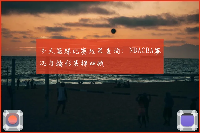 今天篮球比赛结果查询：NBACBA赛况与精彩集锦回顾