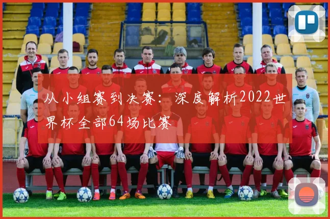 从小组赛到决赛：深度解析2022世界杯全部64场比赛